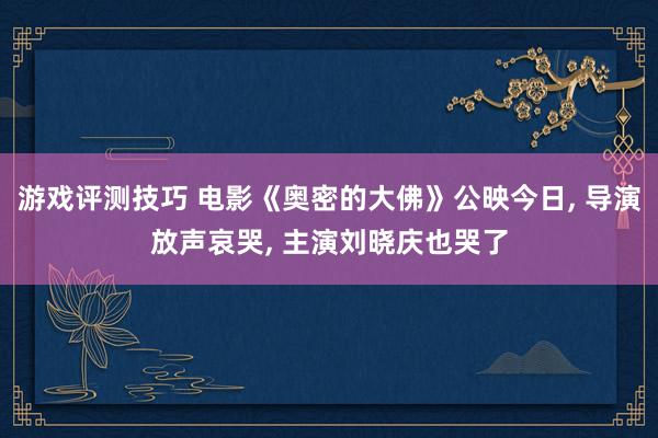 游戏评测技巧 电影《奥密的大佛》公映今日, 导演放声哀哭, 主演刘晓庆也哭了