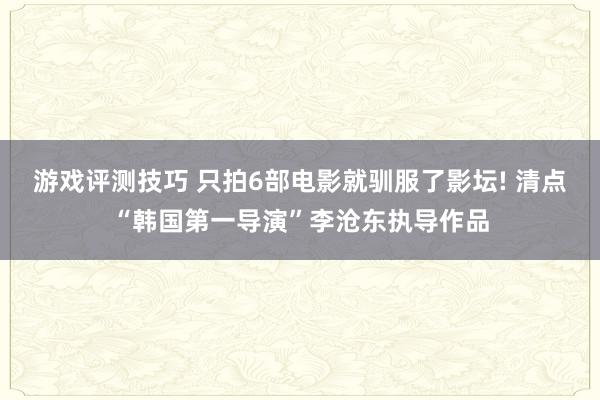 游戏评测技巧 只拍6部电影就驯服了影坛! 清点“韩国第一导演”李沧东执导作品