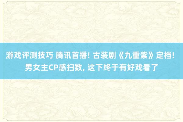 游戏评测技巧 腾讯首播! 古装剧《九重紫》定档! 男女主CP感扫数, 这下终于有好戏看了