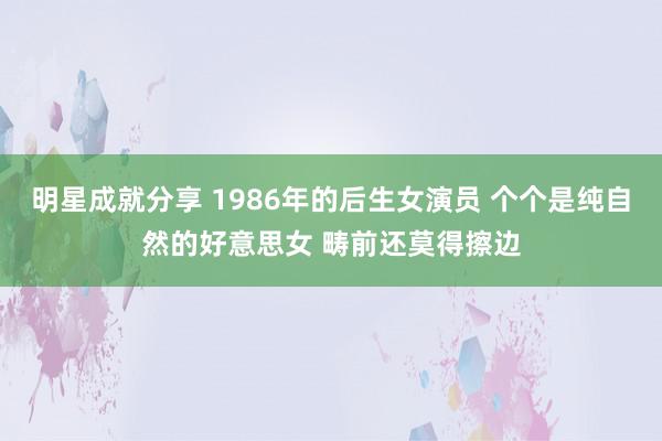 明星成就分享 1986年的后生女演员 个个是纯自然的好意思女 畴前还莫得擦边