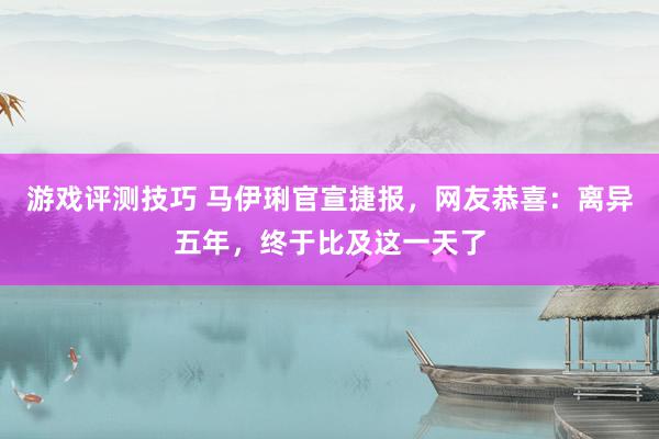 游戏评测技巧 马伊琍官宣捷报，网友恭喜：离异五年，终于比及这一天了