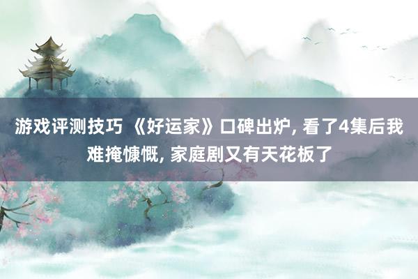 游戏评测技巧 《好运家》口碑出炉, 看了4集后我难掩慷慨, 家庭剧又有天花板了