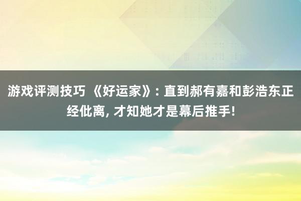 游戏评测技巧 《好运家》: 直到郝有嘉和彭浩东正经仳离, 才知她才是幕后推手!