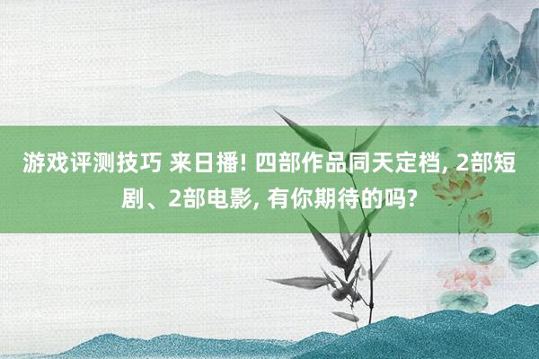 游戏评测技巧 来日播! 四部作品同天定档, 2部短剧、2部电影, 有你期待的吗?