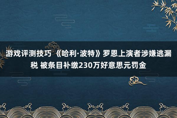 游戏评测技巧 《哈利·波特》罗恩上演者涉嫌逃漏税 被条目补缴230万好意思元罚金