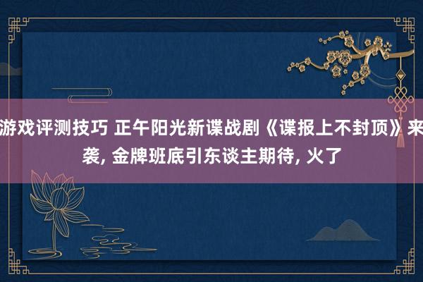 游戏评测技巧 正午阳光新谍战剧《谍报上不封顶》来袭, 金牌班底引东谈主期待, 火了