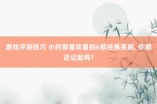 游戏评测技巧 小时期喜欢看的6部经典笑剧, 你都还记起吗?