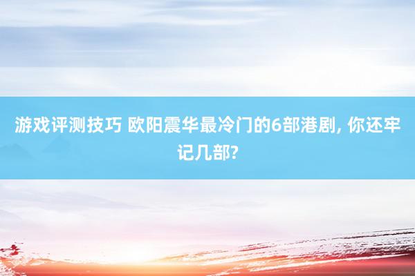 游戏评测技巧 欧阳震华最冷门的6部港剧, 你还牢记几部?