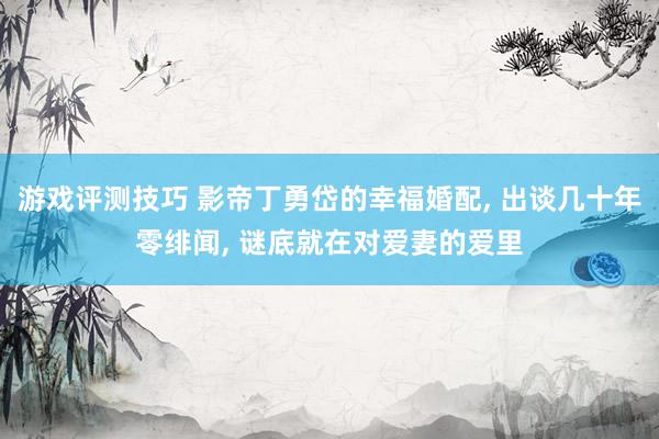 游戏评测技巧 影帝丁勇岱的幸福婚配, 出谈几十年零绯闻, 谜底就在对爱妻的爱里