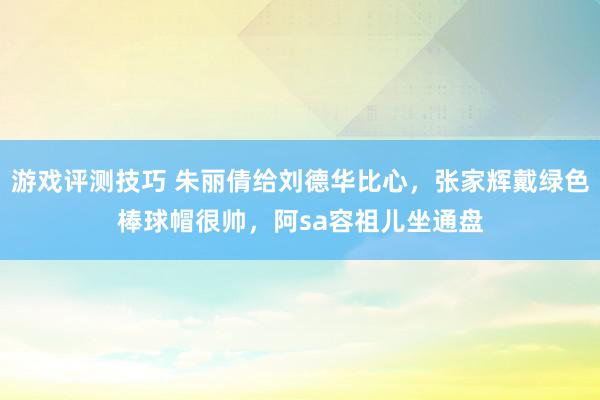 游戏评测技巧 朱丽倩给刘德华比心，张家辉戴绿色棒球帽很帅，阿sa容祖儿坐通盘