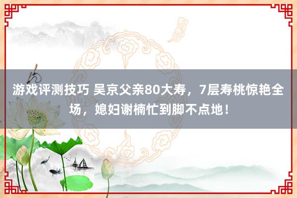 游戏评测技巧 吴京父亲80大寿，7层寿桃惊艳全场，媳妇谢楠忙到脚不点地！