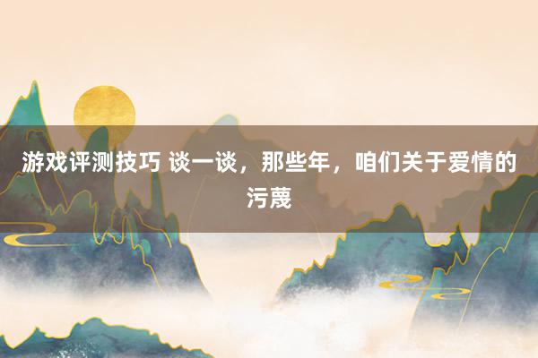 游戏评测技巧 谈一谈，那些年，咱们关于爱情的污蔑