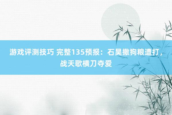 游戏评测技巧 完整135预报：石昊撒狗粮遭打，战天歌横刀夺爱