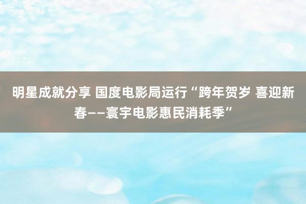 明星成就分享 国度电影局运行“跨年贺岁 喜迎新春——寰宇电影惠民消耗季”