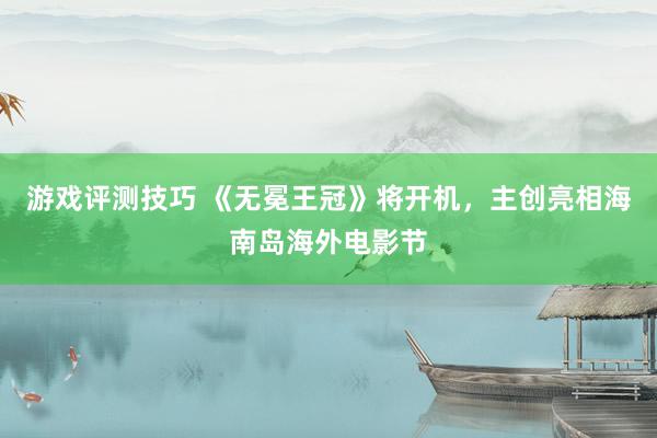 游戏评测技巧 《无冕王冠》将开机，主创亮相海南岛海外电影节