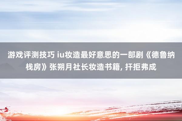 游戏评测技巧 iu妆造最好意思的一部剧《德鲁纳栈房》张朔月社长妆造书籍, 扞拒弗成