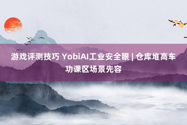 游戏评测技巧 YobiAI工业安全眼 | 仓库堆高车功课区场景先容