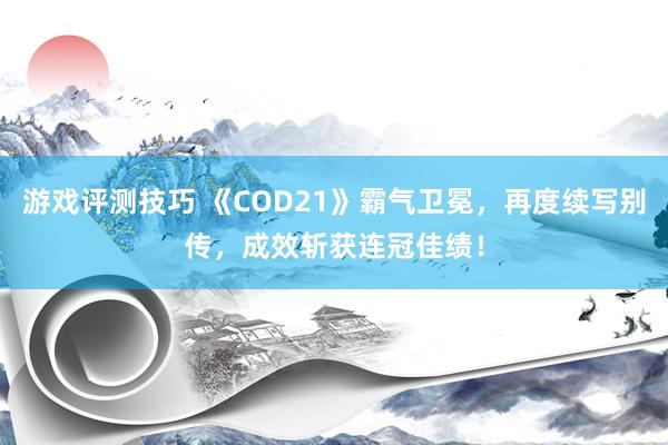 游戏评测技巧 《COD21》霸气卫冕，再度续写别传，成效斩获连冠佳绩！