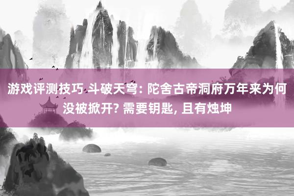 游戏评测技巧 斗破天穹: 陀舍古帝洞府万年来为何没被掀开? 需要钥匙, 且有烛坤