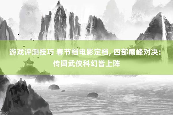 游戏评测技巧 春节档电影定档, 四部巅峰对决: 传闻武侠科幻皆上阵