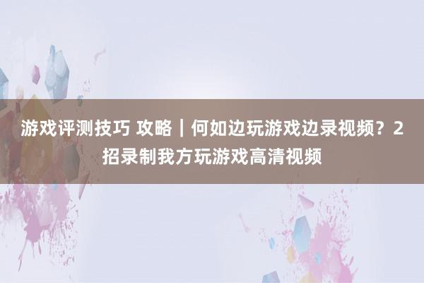 游戏评测技巧 攻略｜何如边玩游戏边录视频？2招录制我方玩游戏高清视频