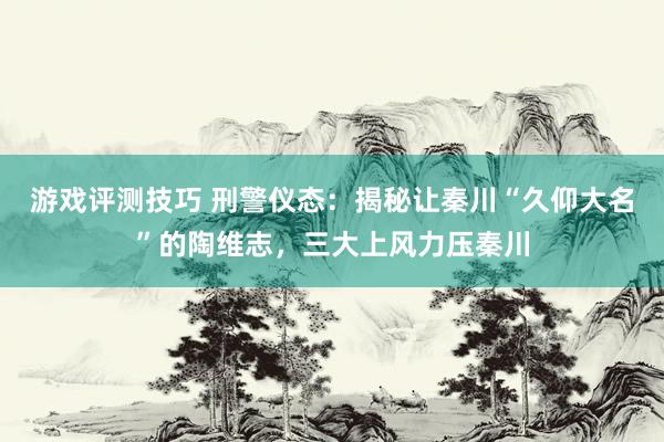 游戏评测技巧 刑警仪态：揭秘让秦川“久仰大名”的陶维志，三大上风力压秦川