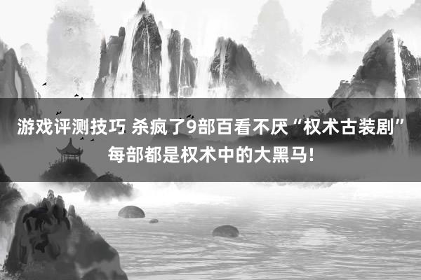 游戏评测技巧 杀疯了9部百看不厌“权术古装剧”每部都是权术中的大黑马!