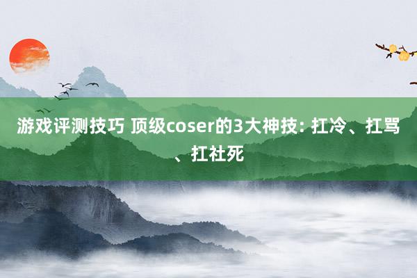 游戏评测技巧 顶级coser的3大神技: 扛冷、扛骂、扛社死