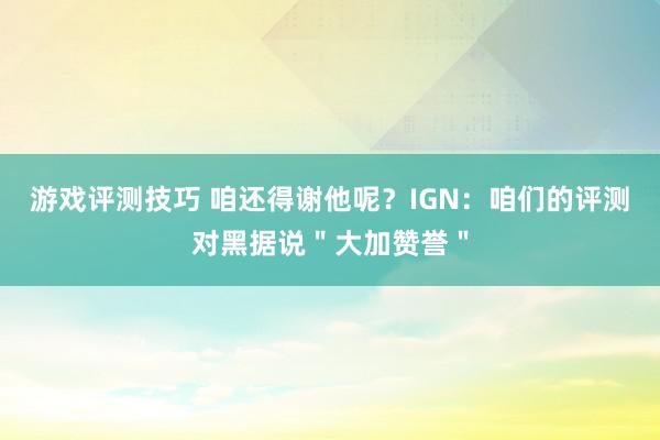 游戏评测技巧 咱还得谢他呢？IGN：咱们的评测对黑据说＂大加赞誉＂