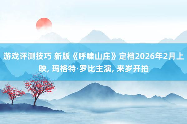 游戏评测技巧 新版《呼啸山庄》定档2026年2月上映, 玛格特·罗比主演, 来岁开拍