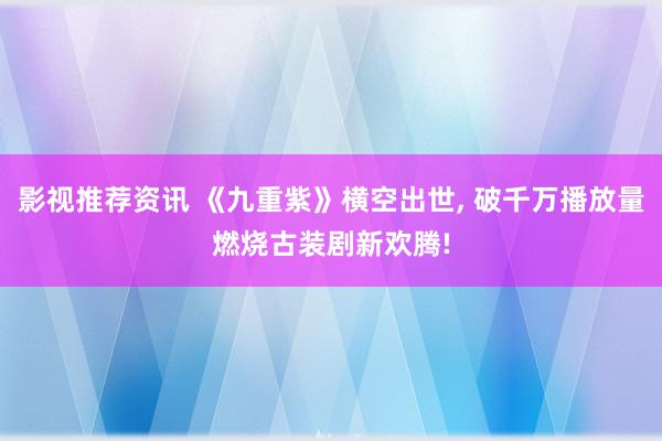 影视推荐资讯 《九重紫》横空出世, 破千万播放量燃烧古装剧新欢腾!