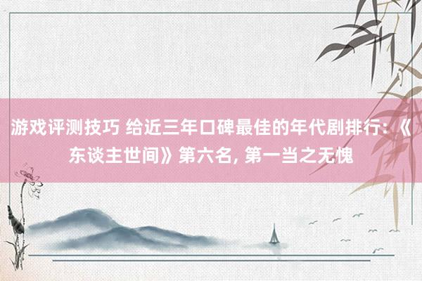 游戏评测技巧 给近三年口碑最佳的年代剧排行: 《东谈主世间》第六名, 第一当之无愧