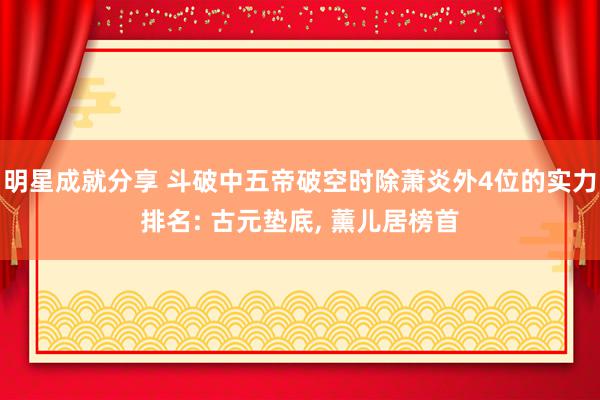 明星成就分享 斗破中五帝破空时除萧炎外4位的实力排名: 古元垫底, 薰儿居榜首