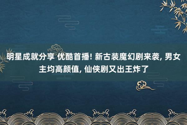 明星成就分享 优酷首播! 新古装魔幻剧来袭, 男女主均高颜值, 仙侠剧又出王炸了