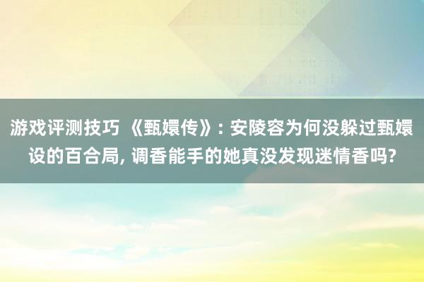 游戏评测技巧 《甄嬛传》: 安陵容为何没躲过甄嬛设的百合局, 调香能手的她真没发现迷情香吗?