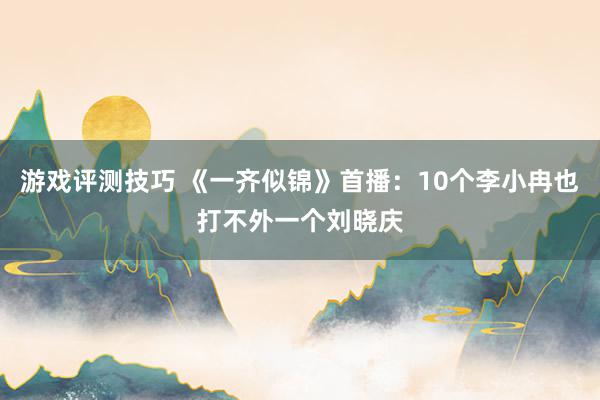 游戏评测技巧 《一齐似锦》首播：10个李小冉也打不外一个刘晓庆