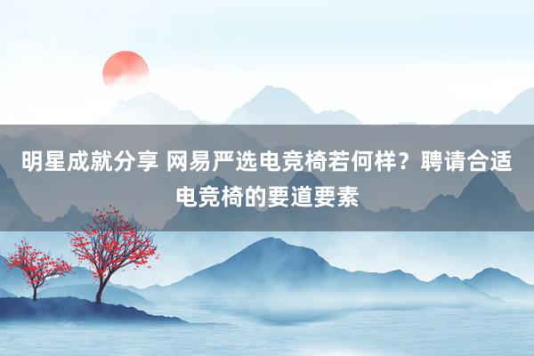 明星成就分享 网易严选电竞椅若何样？聘请合适电竞椅的要道要素