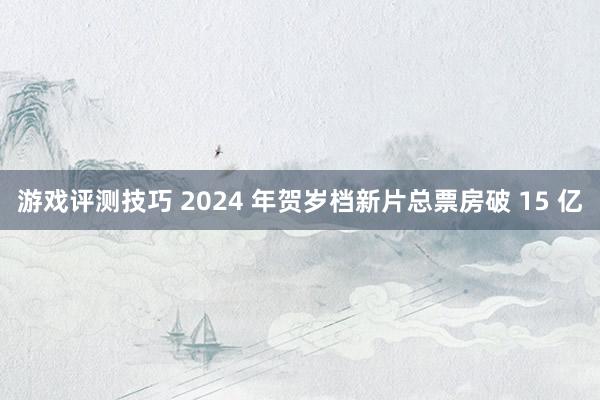 游戏评测技巧 2024 年贺岁档新片总票房破 15 亿