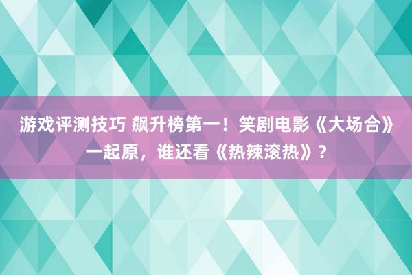 游戏评测技巧 飙升榜第一！笑剧电影《大场合》一起原，谁还看《热辣滚热》？