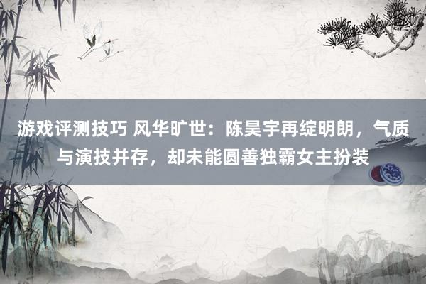 游戏评测技巧 风华旷世：陈昊宇再绽明朗，气质与演技并存，却未能圆善独霸女主扮装