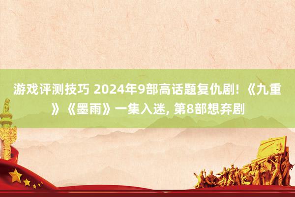 游戏评测技巧 2024年9部高话题复仇剧! 《九重》《墨雨》一集入迷, 第8部想弃剧