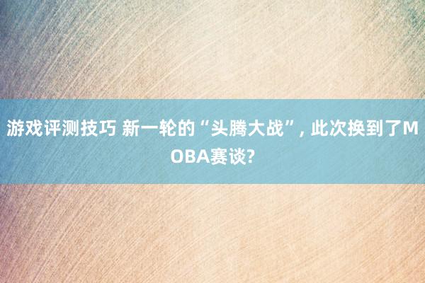 游戏评测技巧 新一轮的“头腾大战”, 此次换到了MOBA赛谈?