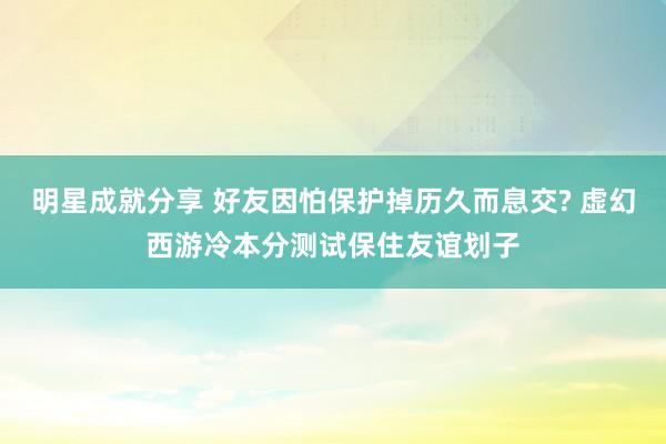 明星成就分享 好友因怕保护掉历久而息交? 虚幻西游冷本分测试保住友谊划子