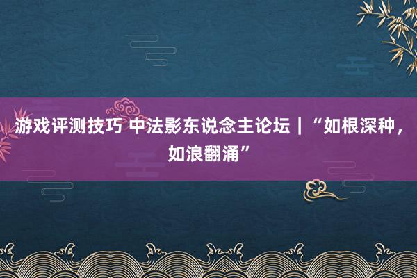 游戏评测技巧 中法影东说念主论坛｜“如根深种，如浪翻涌”