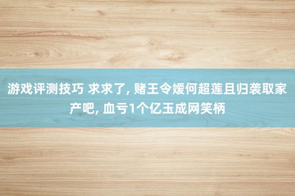 游戏评测技巧 求求了, 赌王令嫒何超莲且归袭取家产吧, 血亏1个亿玉成网笑柄