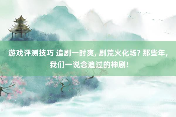 游戏评测技巧 追剧一时爽, 剧荒火化场? 那些年, 我们一说念追过的神剧!