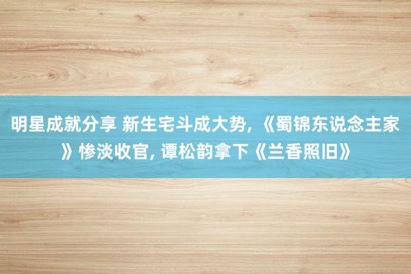 明星成就分享 新生宅斗成大势, 《蜀锦东说念主家》惨淡收官, 谭松韵拿下《兰香照旧》