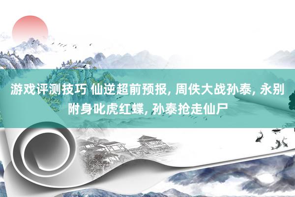 游戏评测技巧 仙逆超前预报, 周佚大战孙泰, 永别附身叱虎红蝶, 孙泰抢走仙尸