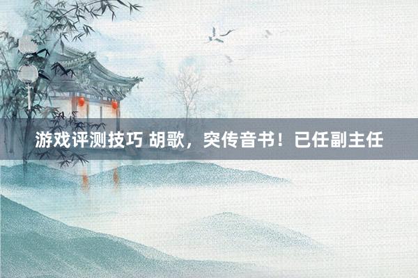 游戏评测技巧 胡歌，突传音书！已任副主任