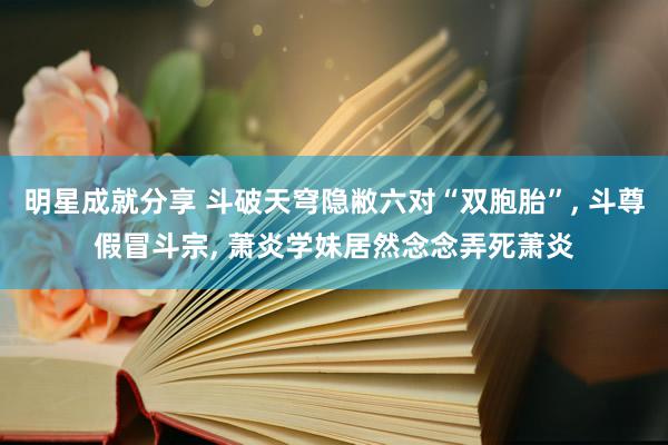 明星成就分享 斗破天穹隐敝六对“双胞胎”, 斗尊假冒斗宗, 萧炎学妹居然念念弄死萧炎